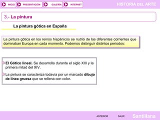 HISTORIA DEL ARTEINTERNET
SantillanaSALIRSALIRANTERIORANTERIOR
PRESENTACIÓNINICIO GALERÍA
3.- La pintura
La pintura gótica en España
La pintura gótica en los reinos hispánicos se nutrió de las diferentes corrientes que
dominaban Europa en cada momento. Podemos distinguir distintos períodos:
El Gótico lineal. Se desarrolla durante el siglo XIII y la
primera mitad del XIV.
La pintura se caracteriza todavía por un marcado dibujo
de línea gruesa que se rellena con color.
 
