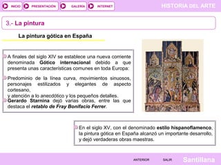 HISTORIA DEL ARTEINTERNET
SantillanaSALIRSALIRANTERIORANTERIOR
PRESENTACIÓNINICIO GALERÍA
3.- La pintura
La pintura gótica en España
A finales del siglo XIV se establece una nueva corriente
denominada Gótico internacional debido a que
presenta unas características comunes en toda Europa:
Predominio de la línea curva, movimientos sinuosos,
personajes estilizados y elegantes de aspecto
cortesano,
y atención a lo anecdótico y los pequeños detalles.
En el siglo XV, con el denominado estilo hispanoflamenco,
la pintura gótica en España alcanzó un importante desarrollo,
y dejó verdaderas obras maestras.
Gerardo Starnina dejó varias obras, entre las que
destaca el retablo de Fray Bonifacio Ferrer.
 