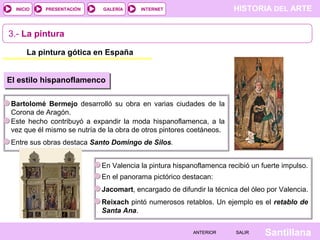 HISTORIA DEL ARTEINTERNET
SantillanaSALIRSALIRANTERIORANTERIOR
PRESENTACIÓNINICIO GALERÍA
3.- La pintura
La pintura gótica en España
El estilo hispanoflamenco
Bartolomé Bermejo desarrolló su obra en varias ciudades de la
Corona de Aragón.
Este hecho contribuyó a expandir la moda hispanoflamenca, a la
vez que él mismo se nutría de la obra de otros pintores coetáneos.
Entre sus obras destaca Santo Domingo de Silos.
En Valencia la pintura hispanoflamenca recibió un fuerte impulso.
En el panorama pictórico destacan:
Jacomart, encargado de difundir la técnica del óleo por Valencia.
Reixach pintó numerosos retablos. Un ejemplo es el retablo de
Santa Ana.
 