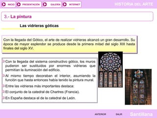 HISTORIA DEL ARTEINTERNET
SantillanaSALIRSALIRANTERIORANTERIOR
PRESENTACIÓNINICIO GALERÍA
Las vidrieras góticas
Con la llegada del Gótico, el arte de realizar vidrieras alcanzó un gran desarrollo. Su
época de mayor esplendor se produce desde la primera mitad del siglo XIII hasta
finales del siglo XV.
3.- La pintura
Con la llegada del sistema constructivo gótico, los muros
pudieron ser sustituidos por enormes vidrieras que
permitían la iluminación del edificio.
Entre las vidrieras más importantes destaca:
Al mismo tiempo decoraban el interior, asumiendo la
función que hasta entonces había tenido la pintura mural.
El conjunto de la catedral de Chartres (Francia).
En España destaca el de la catedral de León.
 