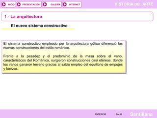 HISTORIA DEL ARTEINTERNET
SantillanaSALIRSALIRANTERIORANTERIOR
PRESENTACIÓNINICIO GALERÍA
1.- La arquitectura
El nuevo sistema constructivo
El sistema constructivo empleado por la arquitectura gótica diferenció las
nuevas construcciones del estilo románico.
Frente a la pesadez y el predominio de la masa sobre el vano,
característicos del Románico, surgieron construcciones casi etéreas, donde
los vanos ganaron terreno gracias al sabio empleo del equilibrio de empujes
y fuerzas.
 