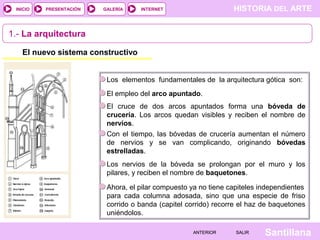 HISTORIA DEL ARTEINTERNET
SantillanaSALIRSALIRANTERIORANTERIOR
PRESENTACIÓNINICIO GALERÍA
1.- La arquitectura
El nuevo sistema constructivo
Los elementos fundamentales de la arquitectura gótica son:
El empleo del arco apuntado.
El cruce de dos arcos apuntados forma una bóveda de
crucería. Los arcos quedan visibles y reciben el nombre de
nervios.
Con el tiempo, las bóvedas de crucería aumentan el número
de nervios y se van complicando, originando bóvedas
estrelladas.
Los nervios de la bóveda se prolongan por el muro y los
pilares, y reciben el nombre de baquetones.
Ahora, el pilar compuesto ya no tiene capiteles independientes
para cada columna adosada, sino que una especie de friso
corrido o banda (capitel corrido) recorre el haz de baquetones
uniéndolos.
 