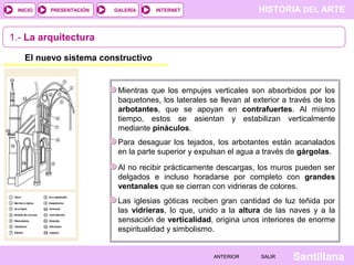 HISTORIA DEL ARTEINTERNET
SantillanaSALIRSALIRANTERIORANTERIOR
PRESENTACIÓNINICIO GALERÍA
1.- La arquitectura
El nuevo sistema constructivo
Mientras que los empujes verticales son absorbidos por los
baquetones, los laterales se llevan al exterior a través de los
arbotantes, que se apoyan en contrafuertes. Al mismo
tiempo, estos se asientan y estabilizan verticalmente
mediante pináculos.
Para desaguar los tejados, los arbotantes están acanalados
en la parte superior y expulsan el agua a través de gárgolas.
Al no recibir prácticamente descargas, los muros pueden ser
delgados e incluso horadarse por completo con grandes
ventanales que se cierran con vidrieras de colores.
Las iglesias góticas reciben gran cantidad de luz teñida por
las vidrieras, lo que, unido a la altura de las naves y a la
sensación de verticalidad, origina unos interiores de enorme
espiritualidad y simbolismo.
 