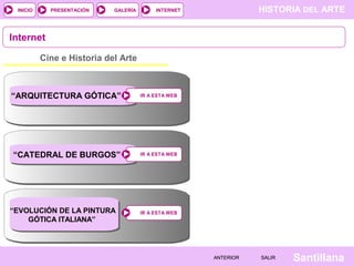 HISTORIA DEL ARTEINTERNET
SantillanaSALIRSALIRANTERIORANTERIOR
PRESENTACIÓNINICIO GALERÍA
IR A ESTA WEBIR A ESTA WEB
Cine e Historia del Arte
Internet
IR A ESTA WEBIR A ESTA WEB
IR A ESTA WEBIR A ESTA WEB
“ARQUITECTURA GÓTICA”
“CATEDRAL DE BURGOS”
“EVOLUCIÓN DE LA PINTURA
GÓTICA ITALIANA”
 