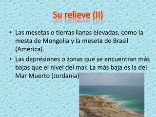 Su relieve (II)
• Las mesetas o tierras llanas elevadas, como la
mesta de Mongolia y la meseta de Brasil
(América).
• Las depresiones o zonas que se encuentran más
bajas que el nivel del mar. La más baja es la del
Mar Muerto (Jordania)
 