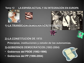 Tema 12Tema 12 LA ESPAÑA ACTUAL Y SU INTEGRACIÓN EN EUROPALA ESPAÑA ACTUAL Y SU INTEGRACIÓN EN EUROPA
1)-1)-LA TRANSICIÓN DEMOCRÁTICA(1975-1982)LA TRANSICIÓN DEMOCRÁTICA(1975-1982)
2)-LA CONSTITUCIÓN DE 1978:2)-LA CONSTITUCIÓN DE 1978:
•
Principios, instituciones y estado de las autonomías.Principios, instituciones y estado de las autonomías.
3)-GOBIERNOS DEMOCRÁTICOS (1982-2004)3)-GOBIERNOS DEMOCRÁTICOS (1982-2004)
• Gobiernos del PSOE (1982-1996)
• Gobiernos del PP (1996-2004)
Arias Navarro lee el testamento del dictador Franco.mp4
 