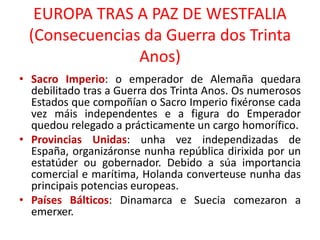 EUROPA TRAS A PAZ DE WESTFALIA
(Consecuencias da Guerra dos Trinta
Anos)
• Sacro Imperio: o emperador de Alemaña quedara
debilitado tras a Guerra dos Trinta Anos. Os numerosos
Estados que compoñían o Sacro Imperio fixéronse cada
vez máis independentes e a figura do Emperador
quedou relegado a prácticamente un cargo homorífico.
• Provincias Unidas: unha vez independizadas de
España, organizáronse nunha república dirixida por un
estatúder ou gobernador. Debido a súa importancia
comercial e marítima, Holanda converteuse nunha das
principais potencias europeas.
• Países Bálticos: Dinamarca e Suecia comezaron a
emerxer.
 