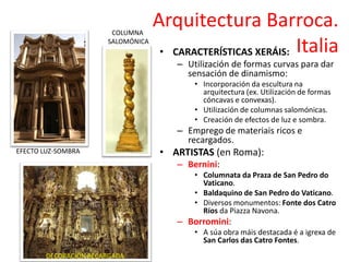Arquitectura Barroca.
Italia• CARACTERÍSTICAS XERÁIS:
– Utilización de formas curvas para dar
sensación de dinamismo:
• Incorporación da escultura na
arquitectura (ex. Utilización de formas
cóncavas e convexas).
• Utilización de columnas salomónicas.
• Creación de efectos de luz e sombra.
– Emprego de materiais ricos e
recargados.
• ARTISTAS (en Roma):
– Bernini:
• Columnata da Praza de San Pedro do
Vaticano.
• Baldaquino de San Pedro do Vaticano.
• Diversos monumentos: Fonte dos Catro
Ríos da Piazza Navona.
– Borromini:
• A súa obra máis destacada é a igrexa de
San Carlos das Catro Fontes.
EFECTO LUZ-SOMBRA
COLUMNA
SALOMÓNICA
DECORACIÓN RECARGADA
 