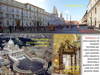 PIAZZA NAVONA
COLUMNATA DA
PRAZA DE SAN PEDRO
DO VATICANO
BALDAQUINO
DE SAN PEDRO
DO VATICANO
Baldaquino: é
unha especie de
templete
formado por
catro columnas
que sosteñen
unha cúpula ou
dosel plano
destinado a
guarecer o altar
cada ten unha
posición illada.
BERNINI
 