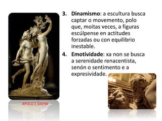 3. Dinamismo: a escultura busca
captar o movemento, polo
que, moitas veces, a figuras
escúlpense en actitudes
forzadas ou con equilibrio
inestable.
4. Emotividade: xa non se busca
a serenidade renacentista,
senón o sentimento e a
expresividade.
APOLO E DAFNE
 