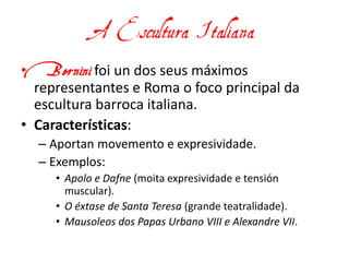 A Escultura Italiana
• Bernini foi un dos seus máximos
representantes e Roma o foco principal da
escultura barroca italiana.
• Características:
– Aportan movemento e expresividade.
– Exemplos:
• Apolo e Dafne (moita expresividade e tensión
muscular).
• O éxtase de Santa Teresa (grande teatralidade).
• Mausoleos dos Papas Urbano VIII e Alexandre VII.
 