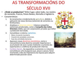AS TRANSFORMACIÓNS DO
SÉCULO XVII
• ¿Onde se produciron? Teñen lugar, sobre todo, nas rexións
do noroeste, Francia, Paises Baixos, Alemaña e Inglaterra.
• Características:
1. Se incrementa o rendemento da agricultura, debido á
aplicación de novas técnicas (selección de sementes ou
fertilizantes).
2. Amplíase o comercio colonial. Créanse compañías
comerciais privileciadas, como a Compañía das Indias
Orientais (1602), que son corporacións privadas que teñen
a protección do Estado.
3. Consolídase o sistema capitalista:
• Maior circulación monetaria.
• Creación de sociedades comerciais.
• Auxe das actividades bancarias.
4. Aparecen novas doutrinas económicas, como o
mercantilismo (esta doctrina concede importancia á
acumulación de ouro e prata mediante o aumento das
exportacións e a defensa da producción interna).
5. Cambios Sociais. Ao expandirse o comercio e a industria,
consolidouse unha burguesía que, pouco a pouco, foron
insertando a idea da importancia da riqueza para adquirir
determinada posición social.
 