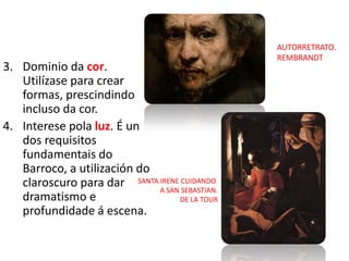 3. Dominio da cor.
Utilízase para crear
formas, prescindindo
incluso da cor.
4. Interese pola luz. É un
dos requisitos
fundamentais do
Barroco, a utilización do
claroscuro para dar
dramatismo e
profundidade á escena.
AUTORRETRATO.
REMBRANDT
SANTA IRENE CUIDANDO
A SAN SEBASTIAN.
DE LA TOUR
 
