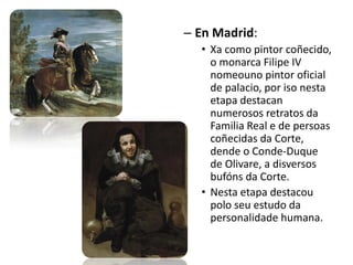 – En Madrid:
• Xa como pintor coñecido,
o monarca Filipe IV
nomeouno pintor oficial
de palacio, por iso nesta
etapa destacan
numerosos retratos da
Familia Real e de persoas
coñecidas da Corte,
dende o Conde-Duque
de Olivare, a disversos
bufóns da Corte.
• Nesta etapa destacou
polo seu estudo da
personalidade humana.
 