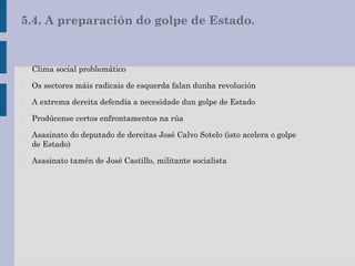5.4. A preparación do golpe de Estado.
- Clima social problemático
- Os sectores máis radicais de esquerda falan dunha revolución
- A extrema dereita defendía a necesidade dun golpe de Estado
- Prodúcense certos enfrontamentos na rúa
- Asasinato do deputado de dereitas José Calvo Sotelo (isto acelera o golpe
de Estado)
- Asasinato tamén de José Castillo, militante socialista
 