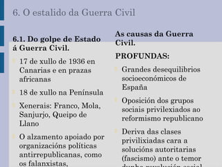 6. O estalido da Guerra Civil
6.1. Do golpe de Estado
á Guerra Civil.
- 17 de xullo de 1936 en
Canarias e en prazas
africanas
- 18 de xullo na Península
- Xenerais: Franco, Mola,
Sanjurjo, Queipo de
Llano
- O alzamento apoiado por
organizacións políticas
antirrepublicanas, como
os falanxistas,
As causas da Guerra
Civil.
PROFUNDAS:
- Grandes desequilibrios
socioeconómicos de
España
- Oposición dos grupos
sociais privilexiados ao
reformismo republicano
- Deriva das clases
privilixiadas cara a
solucións autoritarias
(fascismo) ante o temor
 