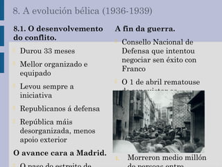 8. A evolución bélica (1936-1939)
8.1. O desenvolvemento
do conflito.
- Durou 33 meses
- Mellor organizado e
equipado
- Levou sempre a
iniciativa
- Republicanos á defensa
- República máis
desorganizada, menos
apoio exterior
O avance cara a Madrid.
A fin da guerra.
- Consello Nacional de
Defensa que intentou
negociar sen éxito con
Franco
- O 1 de abril rematouse
de conquistar os
territorios restantes
8.2. Consecuencias da
guerra.
- Perdas demográficas e
económicas:
1. Morreron medio millón
 