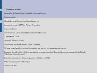O Directorio Militar.
Suspensión da Constitución, liberdade e cargos políticos
Forte represion:
Liberdades: prohibíronse partidos políticos, etc.
Movemento obreiro: CNT e o Partido Comunista
Os nacionalismos
Desembarco de Alhucemas 1925 (Pacificación Marrocos)
O Directorio Civil.
Influencia fascista, italiana
Organizouse un partido único a Unión Patriótica
Fórmase unha Asemlea Nacional Consultiva que non era elixida democraticamente
Economía dirixida: obras públicas (autopistas, carreteras, escolas), Expo de Barcelona , monopolios do Estado
(Telefónica, Iberia, Campsa)
Aumento económico e o clima de oposición á ditadura en 1929
“Ditabranda” do xeneral Berenguer
Dimisión en 1930
 