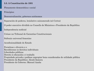 3.3. A Constitución de 1931
Plenamente democrática e social
Principios:
Descentralización, gobernos autónomos
Separación de poderes, lexislativo unicamerado (só Cortes)
O poder executivo dividido no Consello de Ministros e Presidente da República
Independencia xudicial
Créase un Tribunal de Garantías Constitucionais
Sufraxio universal femenino
Aconfesionalidade do Estado
Permítese o divorcio e o
Recoñécense os dereitos individuais
Liberdades públicas
Dereito á educación e ó traballo
Propiedade privada e podíase expropiar bens considerados de utilidade pública
Presidente da República: Alcalá Zamora
Presidente do Goberno: Manuel Azaña
 