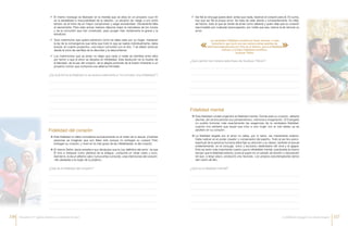 99 El mismo noviazgo es liberador en la medida que se sitúe en un proyecto cuyo fin
es la estabilidad e irrevocabilidad de la relación. La decisión de «elegir a uno entre
tantos» es el inicio de un mayor compromiso y exige exclusividad. Obviamente falta
el sacramento. Pero este actuar maduro dispone mejor la naturaleza de los novios
y de la comunión que han construido, para acoger más vívidamente la gracia y la
bendición.
99 Todo matrimonio que quiera sobrevivir como tal debe velar por su hogar, mantener
la ley de la convergencia que dicta que todo lo que se realiza individualmente, debe
buscar, en cuanto proyectivo, una mayor comunión con el otro. Y se deben arrancar
desde el inicio las semillas de la discordia y la desconfianza.
99 Los matrimonios que se aman no dejan que nada ni nadie se interfiera entre ellos
por temor a que el amor se disuelva en infidelidad. Esta disolución es la muerte de
la felicidad, de la paz del corazón, de la alegría profunda de la ilusión inherente a un
proyecto común que comporta una altísima intimidad.
99 Ser fiel al cónyuge quiere decir, antes que nada, reservar el corazón para él. En suma,
hay que ser fiel al propio amor. Se trata de velar atenta y constantemente. Es infiel,
de hecho, todo el que se olvida de amar como debería y quien deja que su corazón
sea invadido por cualquier preocupación, por noble que sea, menos la de renovar su
amor.
¿De qué forma la fidelidad no se reduce solamente a “no cometer una infidelidad”?
¿Qué opinión les merece esta frase de Gustave Thibon?
¿Qué es la fidelidad mental?¿Qué es la fidelidad del corazón?
ÆÆ Esta fidelidad no debe concebirse exclusivamente en el orden de lo sexual. ¡Cuántas
personas se imaginan que son fieles sólo porque no entregan su cuerpo! Pero
entregan su corazón, y viven en la más grave de las infidelidades: la del corazón.
ÆÆ El mismo Señor Jesús enseña a sus discípulos que la Ley definitiva del amor –la que
Él vino a instaurar como plenitud de la antigua– comporta un obrar casto y puro.
Asimismo, le da un altísimo valor, nunca antes conocido, a las intenciones del corazón:
«No desearás a la mujer de tu prójimo».
ÆÆ Esta fidelidad cordial engendra la fidelidad mental. Donde está su corazón, debería
decirse, ahí se encuentran sus pensamientos, memoria e imaginación. El Evangelio
no podría formular más exactamente las exigencias de la verdadera fidelidad,
cuando nos advierte que aquel que mira a una mujer con el mal deseo ya es
adúltero en su corazón.
ÆÆ La fidelidad exigida por el amor no debe, por lo tanto, ser meramente exterior.
Debe radicar en el poder creador y conservador del espíritu. Todo el ser bio-psico-
espiritual de la persona humana debe fijar su atención y su deseo, también el sexual
evidentemente, en el cónyuge, único y exclusivo destinatario del eros y el ágape.
Esto es tanto más importante cuanto que la infidelidad mental, practicada al mismo
tiempo que la fidelidad exterior, pone al sujeto en un estado de tensión y disociación
tal que, a largo plazo, producirá una neurosis. Los propios psicoterapeutas serios
dan razón de ello.
Fidelidad del corazón
Fidelidad mental
« »
«La verdadera fidelidad consiste en hacer renacer a cada
instante lo que nació una vez: estas pobres semillas de
eternidad depositadas por Dios en el tiempo, que la infidelidad
rechaza y la falsa fidelidad momifica».
Gustave Thibon
116 117La fidelidad conyugal: una mirada integralEncuentro IV: Iglesia doméstica y sacramento de amor
 