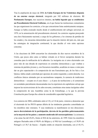 Tras la ampliación de mayo de 2004, la Unión Europea de los Veinticinco disponía
de un enorme cuerpo electoral, integrado por 342 millones de electores. El
Parlamento Europeo, tras sucesivos intentos, no había logrado que se estableciese
un Procedimiento Electoral Uniforme, en el que fueran las instituciones comunitarias
las que organizasen los comicios, a los que concurrieran listas auténticamente europeas.
Aunque se había avanzado mucho desde el establecimiento del sufragio universal, en
1979, en la armonización del procedimiento electoral, los comicios seguían poseyendo
una clave básicamente nacional, a cargo de los gobiernos y los sistemas de partidos de
los estados y las encuestas demostraban que la situación interior del país era, más que
las estrategias de integración continental, la que decidía el voto entre opciones
concretas.
A las elecciones de 2004 concurrían los electorados de diez nuevos miembros de la
Unión, que pocos años antes se habían volcado en el fervor europeísta durante las
consultas para la ratificación de la adhesión. La incógnita era si estos electorados con
poco más de una década de experiencia en consultas democráticas y que votaban a
sistemas de partidos jóvenes y, con frecuencia inestables, acudirían en masa a votar para
dar un giro espectacular a la composición de una Eurocámara que, de los Seis a Los
Quince, había estado controlada por opciones de centro-izquierda y centro-derecha. Los
conflictos étnicos alentados por un nacionalismo rampante, la carencia de tradiciones
democráticas —excepto en el caso checo— y el peso de neofascismo y el comunismo
en sociedades parcialmente desencantadas tras la experiencia de capitalismo salvaje que
trajeron las reconversiones de los años noventa, constituían otras tantas incógnitas sobre
la composición de una Asamblea como la de Estrasburgo, a la que la prevista
Constitución para Europa iba a dotar de considerable capacidad legislativa.
Los comicios de 2004, celebrados entre el 10 y el 14 de junio, vinieron a demostrar que
el electorado de los PECO apenas difería de las tendencias generales consolidadas en
los miembros más veteranos. Y esas tendencias se manifestaron en tres direcciones:
nuevo decrecimiento de la participación, derrota de los partidos gubernamentales
en la mayoría de los países y aumento moderado del euroescepticismo. La asistencia
a las urnas fue del 45,6%, frente al 49,8 de las anteriores, de 1999. Entre los miembros
antiguos fluctuaba entre el 90,8% de Bélgica y el 90,0 de Luxemburgo y el 38,8% de
Portugal o el 38,7 de Suecia —España estaba en situación intermedia, con el 45,1%.
15
 