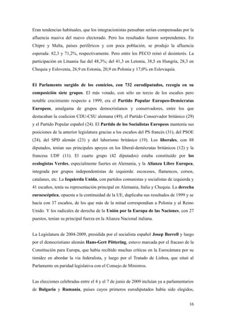 Eran tendencias habituales, que los integracionistas pensaban serían compensadas por la
afluencia masiva del nuevo electorado. Pero los resultados fueron sorprendentes. En
Chipre y Malta, países periféricos y con poca población, se produjo la afluencia
esperada: 82,3 y 71,2%, respectivamente. Pero entre los PECO reinó el desinterés. La
participación en Lituania fue del 48,3%; del 41,3 en Letonia, 38,5 en Hungría, 28,3 en
Chequia y Eslovenia, 26,9 en Estonia, 20,9 en Polonia y 17,0% en Eslovaquia.
El Parlamento surgido de los comicios, con 732 eurodiputados, recogía en su
composición siete grupos. El más votado, con sólo un tercio de los escaños pero
notable crecimiento respecto a 1999, era el Partido Popular Europeo-Demócratas
Europeos, amalgama de grupos democristianos y conservadores, entre los que
destacaban la coalicion CDU-CSU alemana (49), el Partido Conservador británico (29)
y el Partido Popular español (24). El Partido de los Socialistas Europeos mantenía sus
posiciones de la anterior legislatura gracias a los escaños del PS francés (31), del PSOE
(24), del SPD alemán (23) y del laborismo británico (19). Los liberales, con 88
diputados, tenían sus principales apoyos en los liberal-demócratas británicos (12) y la
francesa UDF (11). El cuarto grupo (42 diputados) estaba constituido por los
ecologistas Verdes, especialmente fuertes en Alemania, y la Alianza Libre Europea,
integrada por grupos independentistas de izquierda: escoceses, flamencos, corsos,
catalanes, etc. La Izquierda Unida, con partidos comunistas y socialistas de izquierda y
41 escaños, tenía su representación principal en Alemania, Italia y Chequia. La derecha
euroescéptica, opuesta a la continuidad de la UE, duplicaba sus resultados de 1999 y se
hacía con 37 escaños, de los que más de la mitad correspondían a Polonia y al Reino
Unido. Y los radicales de derecha de la Unión por la Europa de las Naciones, con 27
puestos, tenían su principal fuerza en la Alianza Nacional italiana.
La Legislatura de 2004-2009, presidida por el socialista español Josep Borrell y luego
por el democristiano alemán Hans-Gert Pöttering, estuvo marcada por el fracaso de la
Constitución para Europa, que había recibido muchas críticas en la Eurocámara por su
timidez en abordar la vía federalista, y luego por el Tratado de Lisboa, que situó al
Parlamento en paridad legislativa con el Consejo de Ministros.
Las elecciones celebradas entre el 4 y el 7 de junio de 2009 incluían ya a parlamentarios
de Bulgaria y Rumania, países cuyos primeros eurodiputados había sido elegidos,
16
 