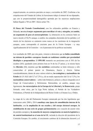 respectivamente, en comicios parciales en mayo y noviembre de 2007. Conforme a las
estipulaciones del Tratado de Lisboa, la Eurocámara redujo el número de sus diputados,
que con la proporcionalidad demográfica aportada por las sucesivas ampliaciones
habían llegado a 785 en 2007. Ahora serían 736.
El fiasco del Tratado Constitucional, con los referendos perdidos en Francia y
Holanda, no era el mejor argumento para movilizar el voto y otorgaba, en cambio,
un argumento de peso al euroescepticismo. La abstención en los comicios batió un
nuevo récord, el 56,5% aunque, a cambio, las campañas electorales de los partidos y el
interés de los electores se centraron como nunca en las cuestiones de la integración
europea, como correspondía al creciente peso de la Unión Europea —y muy
significadamente de la Comisión— en el panorama de las políticas nacionales.
Los resultados de 2009, por otra parte, vinieron a demostrar que se había consolidado
un sistema de partidos «europeos» basado en coaliciones estables por proximidad
ideológica o programática. El PPE-DE mantenía sus posiciones con el 36% de los
escaños (265), quedando como primera lista en 16 de los 27 países, y lo mismo hacía
los liberales (84), mientras que los socialistas continuaban su lento retroceso y sólo
conservaban el primer puesto en Dinamarca, Suecia y Grecia. Subían
considerablemente, dentro de unos valores relativos, los ecologistas y nacionalistas sin
Estado de LV-ALE (del 5,7 al 7,5%) y, de un modo espectacular (del 3,6 al 7,3%), los
nacionalistas conservadores —sobre todo británicos, polacos y checos integrados en el
Grupo de Conservadores y Reformistas. Retrocedían, en cambio, aunque muy
ligeramente, los euroescépticos de la Europa de la Libertad y la Democracia, grupo
formado, entre otros, por la Liga Norte italiana, el Partido de los Verdaderos
Finlandeses, el Partido de la Independencia del Reino Unido o el lituano Ley y Orden.
La etapa de la vida del Parlamento Europeo enmarcada por las dos legislaturas que
transcurren entre 2004 y 2014 constituye una época de consolidación interna de la
institución, con la ampliación de sus escaños y del cuerpo electoral europeo, la
estabilización de una serie de grupos parlamentarios con vocación de asumir roles
de partidos europeos y la asunción de mayores competencias en materia legislativa y
de control institucional en el seno de la UE, incluida la elección del presidente de la
Comisión Europea. En cambio, el crecimiento continuo de la abstención electoral y el
17
 