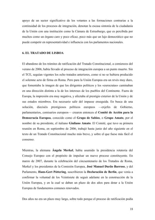 apoyo de un sector significativo de los votantes a las formaciones contrarias a la
continuidad de los procesos de integración, denotan la escasa sintonía de la ciudadanía
de la Unión con una institución como la Cámara de Estrasburgo, que es percibida por
muchos como un órgano caro y poco eficaz, poco más que un lujo democrático que no
puede competir en representatividad e influencia con los parlamentos nacionales.
6. EL TRATADO DE LISBOA
El abandono de los trámites de ratificación del Tratado Constitucional, a comienzos del
verano de 2006, había llevado al proceso de integración europea a un punto muerto. Sin
el TCE, seguían vigentes los ocho tratados anteriores, como si no se hubiera producido
el solemne acto de firma en Roma. Pero para la Unión Europea era un revés muy duro,
que fomentaba la imagen de que los dirigentes políticos y los «eurocratas» caminaban
en una dirección distinta a la de los intereses de los pueblos del Continente. Fuera de
Europa, la impresión era muy negativa, y afectaba al prestigio exterior de la Unión y de
sus estados miembros. Era necesario salir del impasse enseguida. En busca de una
solución, dieciséis prestigiosos políticos europeos —exjefes de Gobierno,
parlamentarios, comisarios europeos— crearon entonces el Comité de Acción para la
Democracia Europea, conocido como el Grupo de Sabios, o Grupo Amato, por el
nombre de su presidente, el italiano Giuliano Amato. El Comité, que tuvo su primera
reunión en Roma, en septiembre de 2006, trabajó hasta junio del año siguiente en el
texto de un Tratado Constitucional mucho más breve, y sobre el que fuese más fácil el
consenso.
Mientras, la alemana Ángela Merkel, había asumido la presidencia rotatoria del
Consejo Europeo con el propósito de impulsar un nuevo proceso constituyente. En
marzo de 2007, durante la celebración del cincuentenario de los Tratados de Roma,
Merkel y los presidentes de la Comisión Europea, José Manuel Durão Barroso, y del
Parlamento, Hans-Gert Póttering, suscribieron la Declaración de Berlín, que venía a
confirmar la voluntad de los Veintisiete de seguir adelante en la construcción de la
Unión Europea, y en la cual se daban un plazo de dos años para dotar a la Unión
Europea de fundamentos comunes renovados.
Dos años no era un plazo muy largo, sobre todo porque el proceso de ratificación podía
18
 