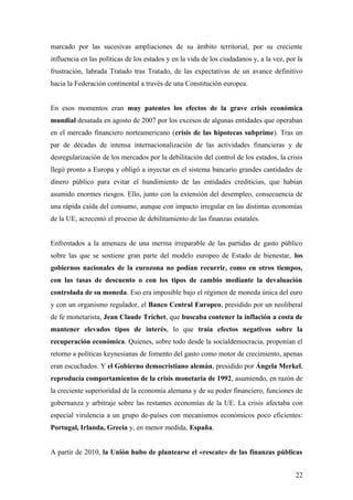marcado por las sucesivas ampliaciones de su ámbito territorial, por su creciente
influencia en las políticas de los estados y en la vida de los ciudadanos y, a la vez, por la
frustración, labrada Tratado tras Tratado, de las expectativas de un avance definitivo
hacia la Federación continental a través de una Constitución europea.
En esos momentos eran muy patentes los efectos de la grave crisis económica
mundial desatada en agosto de 2007 por los excesos de algunas entidades que operaban
en el mercado financiero norteamericano (crisis de las hipotecas subprime). Tras un
par de décadas de intensa internacionalización de las actividades financieras y de
desregularización de los mercados por la debilitación del control de los estados, la crisis
llegó pronto a Europa y obligó a inyectar en el sistema bancario grandes cantidades de
dinero público para evitar el hundimiento de las entidades crediticias, que habían
asumido enormes riesgos. Ello, junto con la extensión del desempleo, consecuencia de
una rápida caída del consumo, aunque con impacto irregular en las distintas economías
de la UE, acrecentó el proceso de debilitamiento de las finanzas estatales.
Enfrentados a la amenaza de una merma irreparable de las partidas de gasto público
sobre las que se sostiene gran parte del modelo europeo de Estado de bienestar, los
gobiernos nacionales de la eurozona no podían recurrir, como en otros tiempos,
con las tasas de descuento o con los tipos de cambio mediante la devaluación
controlada de su moneda. Eso era imposible bajo el régimen de moneda única del euro
y con un organismo regulador, el Banco Central Europeo, presidido por un neoliberal
de fe monetarista, Jean Claude Trichet, que buscaba contener la inflación a costa de
mantener elevados tipos de interés, lo que traía efectos negativos sobre la
recuperación económica. Quienes, sobre todo desde la socialdemocracia, proponían el
retorno a políticas keynesianas de fomento del gasto como motor de crecimiento, apenas
eran escuchados. Y el Gobierno democristiano alemán, presidido por Ángela Merkel,
reproducía comportamientos de la crisis monetaria de 1992, asumiendo, en razón de
la creciente superioridad de la economía alemana y de su poder financiero, funciones de
gobernanza y arbitraje sobre las restantes economías de la UE. La crisis afectaba con
especial virulencia a un grupo de-países con mecanismos económicos poco eficientes:
Portugal, Irlanda, Grecia y, en menor medida, España.
A partir de 2010, la Unión hubo de plantearse el «rescate» de las finanzas públicas
22
 