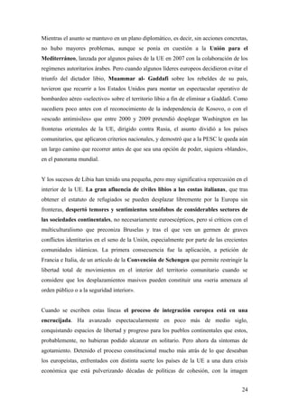 Mientras el asunto se mantuvo en un plano diplomático, es decir, sin acciones concretas,
no hubo mayores problemas, aunque se ponía en cuestión a la Unión para el
Mediterráneo, lanzada por algunos países de la UE en 2007 con la colaboración de los
regímenes autoritarios árabes. Pero cuando algunos líderes europeos decidieron evitar el
triunfo del dictador libio, Muammar al- Gaddafi sobre los rebeldes de su país,
tuvieron que recurrir a los Estados Unidos para montar un espectacular operativo de
bombardeo aéreo «selectivo» sobre el territorio libio a fin de eliminar a Gaddafi. Como
sucediera poco antes con el reconocimiento de la independencia de Kosovo, o con el
«escudo antimisiles» que entre 2000 y 2009 pretendió desplegar Washington en las
fronteras orientales de la UE, dirigido contra Rusia, el asunto dividió a los países
comunitarios, que aplicaron criterios nacionales, y demostró que a la PESC le queda aún
un largo camino que recorrer antes de que sea una opción de poder, siquiera «blando»,
en el panorama mundial.
Y los sucesos de Libia han tenido una pequeña, pero muy significativa repercusión en el
interior de la UE. La gran afluencia de civiles libios a las costas italianas, que tras
obtener el estatuto de refugiados se pueden desplazar libremente por la Europa sin
fronteras, despertó temores y sentimientos xenófobos de considerables sectores de
las sociedades continentales, no necesariamente euroescépticos, pero sí críticos con el
multiculturalismo que preconiza Bruselas y tras el que ven un germen de graves
conflictos identitarios en el seno de la Unión, especialmente por parte de las crecientes
comunidades islámicas. La primera consecuencia fue la aplicación, a petición de
Francia e Italia, de un artículo de la Convención de Schengen que permite restringir la
libertad total de movimientos en el interior del territorio comunitario cuando se
considere que los desplazamientos masivos pueden constituir una «seria amenaza al
orden público o a la seguridad interior».
Cuando se escriben estas líneas el proceso de integración europea está en una
encrucijada. Ha avanzado espectacularmente en poco más de medio siglo,
conquistando espacios de libertad y progreso para los pueblos continentales que estos,
probablemente, no hubieran podido alcanzar en solitario. Pero ahora da síntomas de
agotamiento. Detenido el proceso constitucional mucho más atrás de lo que deseaban
los europeístas, enfrentados con distinta suerte los países de la UE a una dura crisis
económica que está pulverizando décadas de políticas de cohesión, con la imagen
24
 