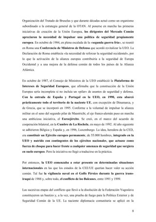 Organización del Tratado de Bruselas y que durante décadas actuó como un organismo
subordinado a la estrategia general de la OTAN. Al ponerse en marcha las primeras
iniciativas de creación de la Unión Europea, los dirigentes del Mercado Común
apreciaron la necesidad de impulsar una política de seguridad propiamente
europea. En octubre de 1984, en plena escalada de la «segunda guerra fría», se reunió
en Roma una Conferencia de Ministros de Defensa que acordó revitalizar la UEO. La
Declaración de Roma establecía «la necesidad de reforzar la seguridad occidental», por
lo que la activación de la alianza europea contribuiría a la seguridad de Europa
Occidental y a una mejora de la defensa común de todos los países de la Alianza
Atlántica.
En octubre de 1987, el Consejo de Ministros de la UEO estableció la Plataforma de
Intereses de Seguridad Europeos, que afirmaba que la construcción de la Unión
Europea sería incompleta si no incluía un «pilar» de asuntos de seguridad y defensa.
Con la entrada de España y Portugal en la UEO, en 1990, esta abarcó
prácticamente todo el territorio de la naciente UE, con excepción de Dinamarca, y
de Grecia, que se incorporó en 1995. Conforme a la voluntad de impulsar la alianza
militar en el seno del segundo pilar de Maastricht, el eje franco-alemán puso en marcha
una ambiciosa iniciativa, el Euroejército. Se creó, en el marco del acuerdo de
cooperación bilateral, en la Cumbre de La Rochela, en mayo de 1992. Al año siguiente
se adhirieron Bélgica y España y, en 1996, Luxemburgo. La idea, heredera de la CED,
era constituir un Ejército europeo permanente, de 55.000 hombres, integrado en la
UEO y nutrido con contingentes de los ejércitos nacionales, que actuase como
fuerza de choque para hacer frente a cualquier amenaza de seguridad que surgiera
en suelo europeo. Pero la iniciativa no llegó a traducirse en la práctica.
Por entonces, la UEO comenzaba a estar presente en determinadas situaciones
internacionales en las que los estados de la CEE/UE querían hacer valer su acción
común. Tal fue la vigilancia naval en el Golfo Pérsico durante la guerra irano-
iraquí de 1988 y, sobre todo, el conflicto de los Balcanes, entre 1991 y 1999.
Las sucesivas etapas del conflicto que llevó a la disolución de la Federación Yugoslava
constituyeron un bautizo y, a la vez, una prueba de fuego para la Política Exterior y de
Seguridad Común de la UE. La naciente diplomacia comunitaria se aplicó en la
8
 