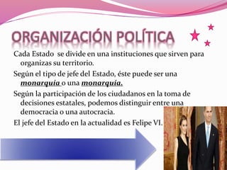ORGANIZACIÓN POLÍTICA
Cada Estado se divide en una instituciones que sirven para
organizas su territorio.
Según el tipo de jefe del Estado, éste puede ser una
monarquía o una monarquía.
Según la participación de los ciudadanos en la toma de
decisiones estatales, podemos distinguir entre una
democracia o una autocracia.
El jefe del Estado en la actualidad es Felipe VI.
 