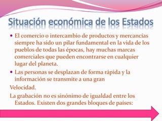 Situación económica de los Estados
 El comercio o intercambio de productos y mercancías
siempre ha sido un pilar fundamental en la vida de los
pueblos de todas las épocas, hay muchas marcas
comerciales que pueden encontrarse en cualquier
lugar del planeta.
 Las personas se desplazan de forma rápida y la
información se transmite a una gran
Velocidad.
La grabación no es sinónimo de igualdad entre los
Estados. Existen dos grandes bloques de países:
 