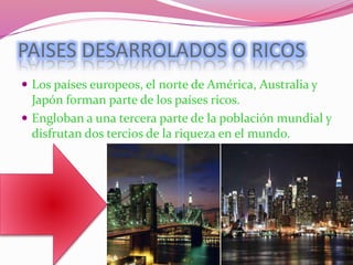 PAISES DESARROLADOS O RICOS
 Los países europeos, el norte de América, Australia y
Japón forman parte de los países ricos.
 Engloban a una tercera parte de la población mundial y
disfrutan dos tercios de la riqueza en el mundo.
 