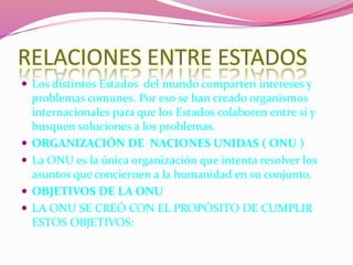 RELACIONES ENTRE ESTADOS
 Los distintos Estados del mundo comparten intereses y
problemas comunes. Por eso se han creado organismos
internacionales para que los Estados colaboren entre si y
busquen soluciones a los problemas.
 ORGANIZACIÓN DE NACIONES UNIDAS ( ONU )
 La ONU es la única organización que intenta resolver los
asuntos que conciernen a la humanidad en su conjunto.
 OBJETIVOS DE LA ONU
 LA ONU SE CREÓ CON EL PROPÓSITO DE CUMPLIR
ESTOS OBJETIVOS:
 