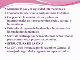  Mantener la paz y la seguridad internacionales.
 Fomentar las relaciones amistosas entre los Estaos.
 Cooperar en la solución de los problemas
internacionales de tipo económico, social, cultural o
humanitario.
 Estimular el respeto de los derechos humanos y las
libertades fundamentales.
 Servir de centro que aúne los esfuerzos de los Estados
para alcanzar estos propósitos comunes.
 ESTRUCTURA DE LA ONU
 La ONU está integrada por la Asamblea General, el
consejo de seguridad y organismos especializados.
 