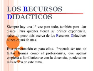 LOS RECURSOS
DIDÁCTICOS
Siempre hay una 1° vez para todo, también para dar
clases. Para quienes tienen su primer experiencia,
saber un poco más acerca de los Recursos Didácticos
nunca estará de más.
Esta presentación es para ellos. Pretende ser una de
tantas formas cómo el profesionista, que apenas
empieza a familiarizarse con la docencia, puede saber
más acerca de este tema.
 