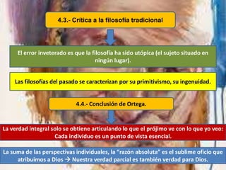 4.3.- Crítica a la filosofía tradicional
El error inveterado es que la filosofía ha sido utópica (el sujeto situado en
ningún lugar).
Las filosofías del pasado se caracterizan por su primitivismo, su ingenuidad.
4.4.- Conclusión de Ortega.
La verdad integral solo se obtiene articulando lo que el prójimo ve con lo que yo veo:
Cada individuo es un punto de vista esencial.
La suma de las perspectivas individuales, la “razón absoluta” es el sublime oficio que
atribuimos a Dios  Nuestra verdad parcial es también verdad para Dios.
 