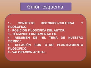 Guión-esquema.
1.- CONTEXTO HISTÓRICO-CULTURAL Y
FILOSÓFICO.
2.- POSICIÓN FILOSÓFICA DEL AUTOR.
3.- TÉRMINOS FUNDAMENTALES.
4.- RESUMEN DE “EL TEMA DE NUESTRO
TIEMPO”.
5.- RELACIÓN CON OTRO PLANTEAMIENTO
FILOSÓFICO.
6.- VALORACIÓN ACTUAL.
 