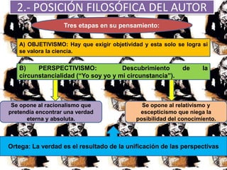 2.- POSICIÓN FILOSÓFICA DEL AUTOR
Tres etapas en su pensamiento:
A) OBJETIVISMO: Hay que exigir objetividad y esta solo se logra si
se valora la ciencia.
B) PERSPECTIVISMO: Descubrimiento de la
circunstancialidad (“Yo soy yo y mi circunstancia”).
Se opone al racionalismo que
pretendía encontrar una verdad
eterna y absoluta.
Se opone al relativismo y
escepticismo que niega la
posibilidad del conocimiento.
Ortega: La verdad es el resultado de la unificación de las perspectivas
 