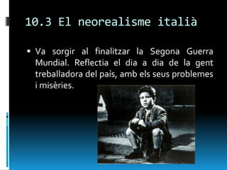 10.3 El neorealisme italià
 Va sorgir al finalitzar la Segona Guerra
Mundial. Reflectia el dia a dia de la gent
treballadora del país, amb els seus problemes
i misèries.
 