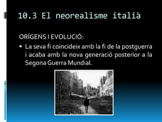 10.3 El neorealisme italià
ORÍGENS I EVOLUCIÓ:
 La seva fi coincideix amb la fi de la postguerra
i acaba amb la nova generació posterior a la
Segona Guerra Mundial.
 
