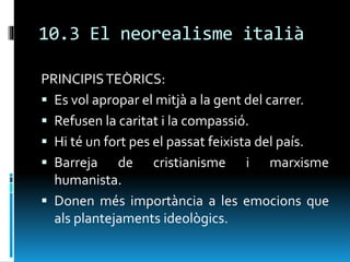 10.3 El neorealisme italià
PRINCIPISTEÒRICS:
 Es vol apropar el mitjà a la gent del carrer.
 Refusen la caritat i la compassió.
 Hi té un fort pes el passat feixista del país.
 Barreja de cristianisme i marxisme
humanista.
 Donen més importància a les emocions que
als plantejaments ideològics.
 