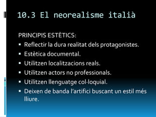 10.3 El neorealisme italià
PRINCIPIS ESTÈTICS:
 Reflectir la dura realitat dels protagonistes.
 Estètica documental.
 Utilitzen localitzacions reals.
 Utilitzen actors no professionals.
 Utilitzen llenguatge col·loquial.
 Deixen de banda l’artifici buscant un estil més
lliure.
 