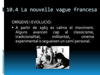 10.4 La nouvelle vague francesa
ORÍGENS I EVOLUCIÓ:
 A partir de 1963 es calma el moviment.
Alguns avancen cap al classicisme,
tradicionalitat, militaritat, cinema
experimental o segueixen un camí personal.
 