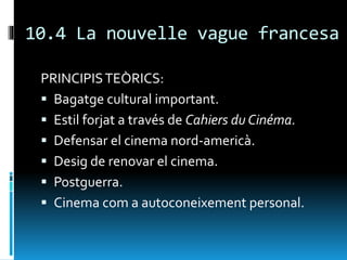 10.4 La nouvelle vague francesa
PRINCIPISTEÒRICS:
 Bagatge cultural important.
 Estil forjat a través de Cahiers du Cinéma.
 Defensar el cinema nord-americà.
 Desig de renovar el cinema.
 Postguerra.
 Cinema com a autoconeixement personal.
 