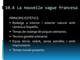 10.4 La nouvelle vague francesa
PRINCIPIS ESTÈTICS:
 Rodatge a interior i exterior natural amb
càmera a l’espatlla.
 Temps de rodatge de poques setmanes.
 Tècnica gairebé artesanal.
 Equip tècnic reduït, sense estrelles i amb
improvisació.
 Temes morals presents.
 