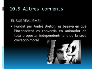 10.5 Altres corrents
EL SURREALISME:
 Fundat per André Breton, es basava en què
l’inconscient es convertia en animador de
tota proposta, independentment de la seva
correcció moral.
 