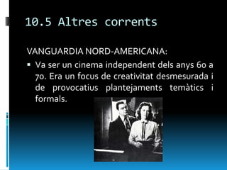 10.5 Altres corrents
VANGUARDIA NORD-AMERICANA:
 Va ser un cinema independent dels anys 60 a
70. Era un focus de creativitat desmesurada i
de provocatius plantejaments temàtics i
formals.
 