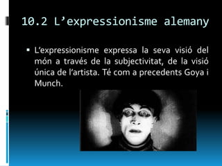 10.2 L’expressionisme alemany
 L’expressionisme expressa la seva visió del
món a través de la subjectivitat, de la visió
única de l’artista. Té com a precedents Goya i
Munch.
 